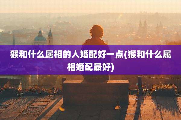 猴和什么属相的人婚配好一点(猴和什么属相婚配最好)