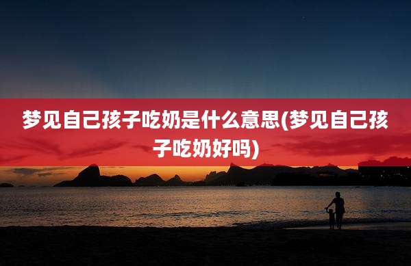 梦见自己孩子吃奶是什么意思(梦见自己孩子吃奶好吗)