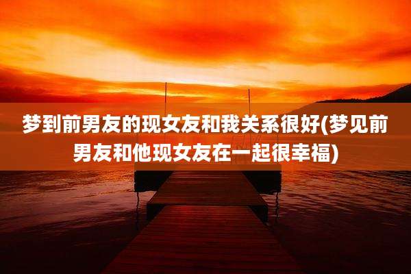 梦到前男友的现女友和我关系很好(梦见前男友和他现女友在一起很幸福)