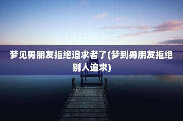 梦见男朋友拒绝追求者了(梦到男朋友拒绝别人追求)