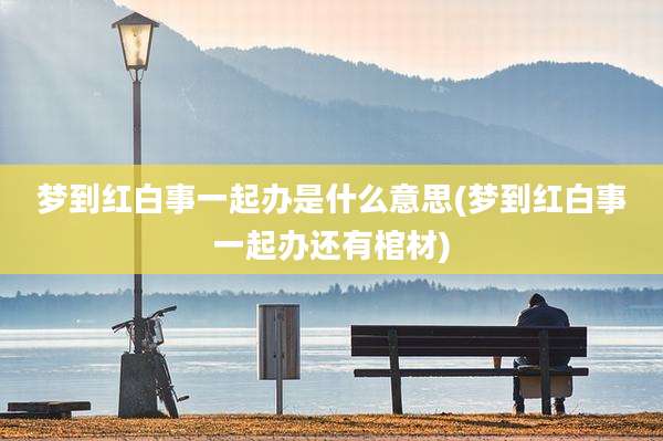 梦到红白事一起办是什么意思(梦到红白事一起办还有棺材)