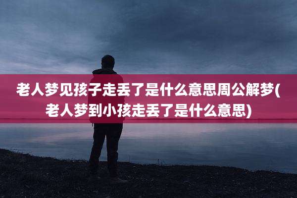 老人梦见孩子走丢了是什么意思周公解梦(老人梦到小孩走丢了是什么意思)