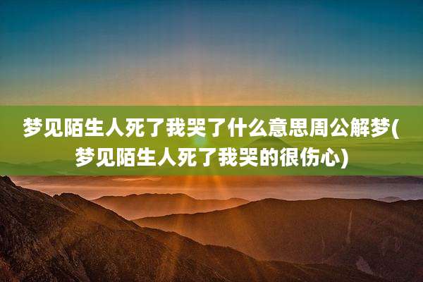 梦见陌生人死了我哭了什么意思周公解梦(梦见陌生人死了我哭的很伤心)