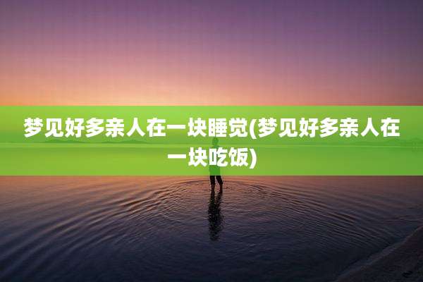 梦见好多亲人在一块睡觉(梦见好多亲人在一块吃饭)