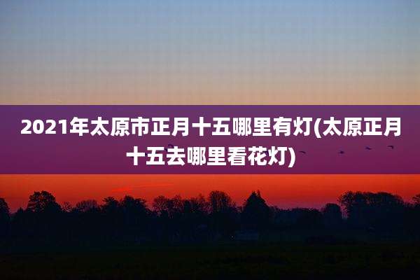 2021年太原市正月十五哪里有灯(太原正月十五去哪里看花灯)