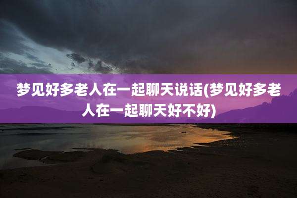 梦见好多老人在一起聊天说话(梦见好多老人在一起聊天好不好)