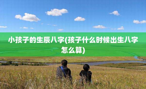 小孩子的生辰八字(孩子什么时候出生八字怎么算)