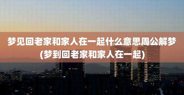 梦见回老家和家人在一起什么意思周公解梦(梦到回老家和家人在一起)