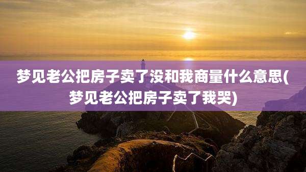梦见老公把房子卖了没和我商量什么意思(梦见老公把房子卖了我哭)