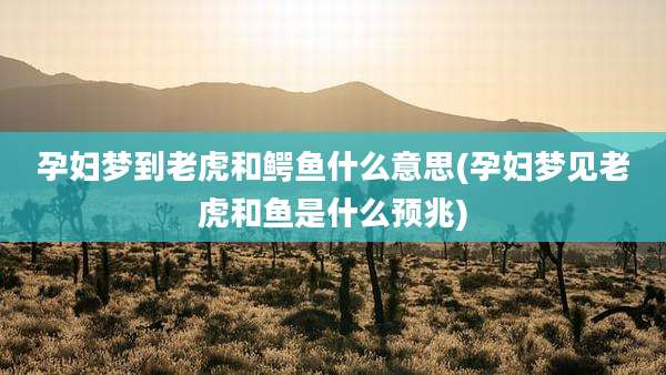 孕妇梦到老虎和鳄鱼什么意思(孕妇梦见老虎和鱼是什么预兆)