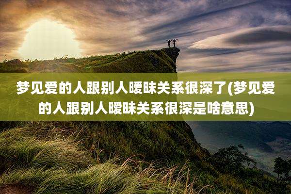 梦见爱的人跟别人暧昧关系很深了(梦见爱的人跟别人暧昧关系很深是啥意思)