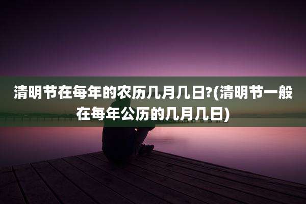清明节在每年的农历几月几日?(清明节一般在每年公历的几月几日)