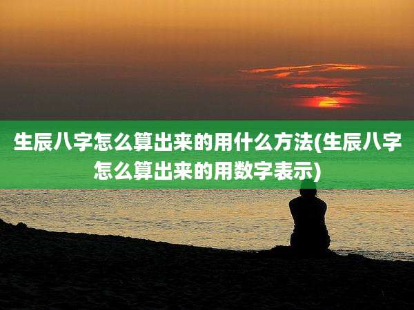 生辰八字怎么算出来的用什么方法(生辰八字怎么算出来的用数字表示)