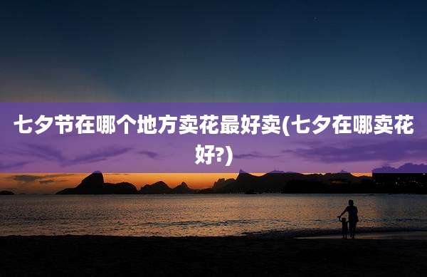 七夕节在哪个地方卖花最好卖(七夕在哪卖花好?)