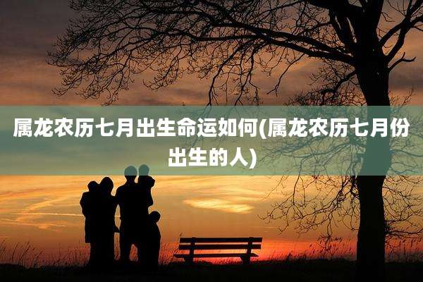 属龙农历七月出生命运如何(属龙农历七月份出生的人)