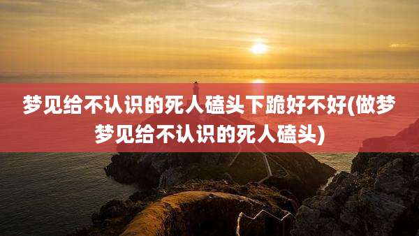 梦见给不认识的死人磕头下跪好不好(做梦梦见给不认识的死人磕头)