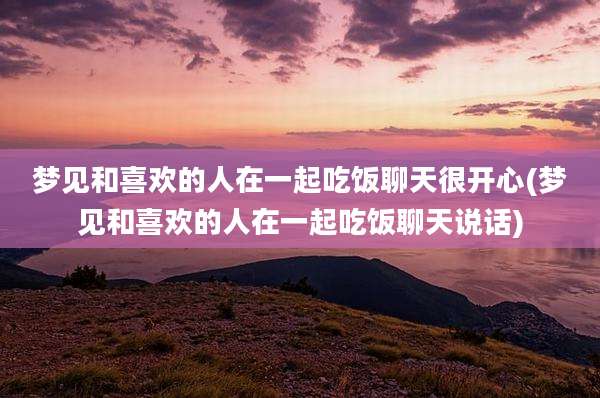 梦见和喜欢的人在一起吃饭聊天很开心(梦见和喜欢的人在一起吃饭聊天说话)