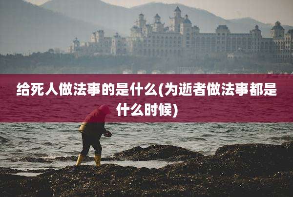 给死人做法事的是什么(为逝者做法事都是什么时候)