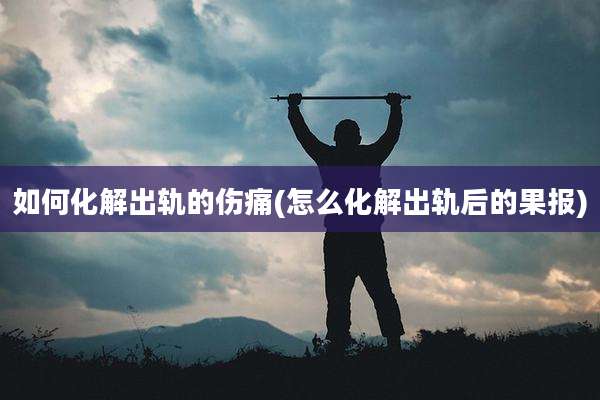 如何化解出轨的伤痛(怎么化解出轨后的果报)