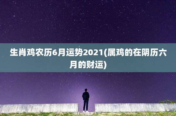 生肖鸡农历6月运势2021(属鸡的在阴历六月的财运)