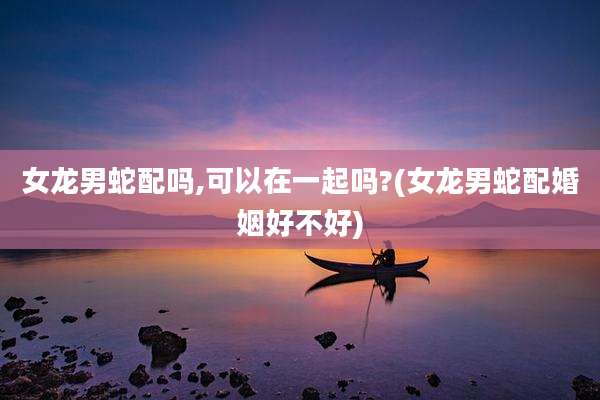 女龙男蛇配吗,可以在一起吗?(女龙男蛇配婚姻好不好)