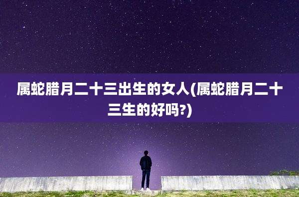 属蛇腊月二十三出生的女人(属蛇腊月二十三生的好吗?)
