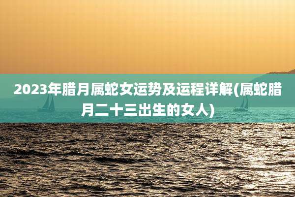 2023年腊月属蛇女运势及运程详解(属蛇腊月二十三出生的女人)