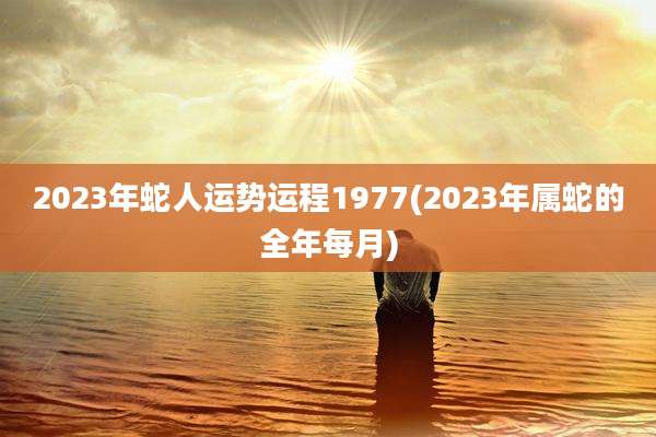 2023年蛇人运势运程1977(2023年属蛇的全年每月)