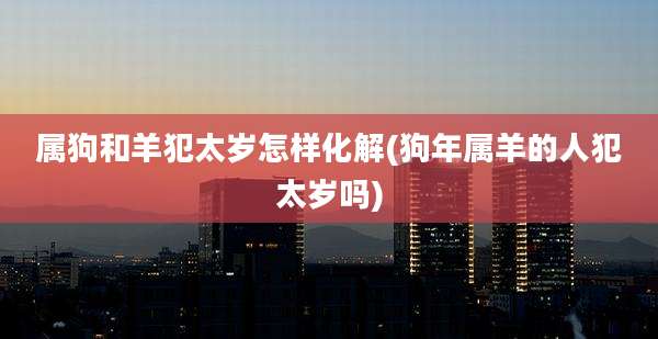 属狗和羊犯太岁怎样化解(狗年属羊的人犯太岁吗)