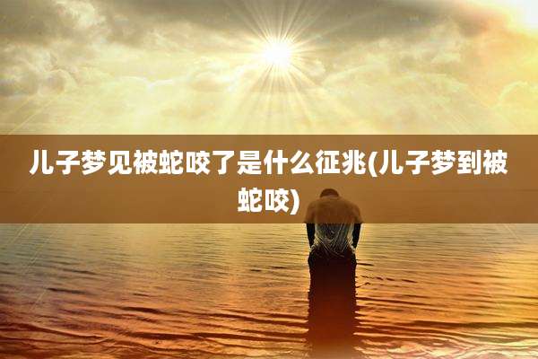 儿子梦见被蛇咬了是什么征兆(儿子梦到被蛇咬)