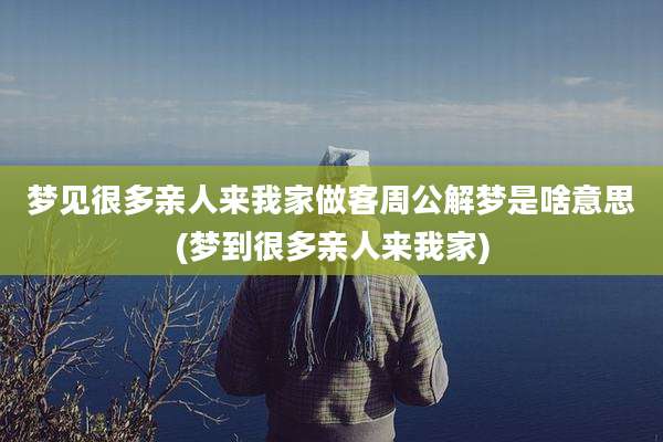 梦见很多亲人来我家做客周公解梦是啥意思(梦到很多亲人来我家)