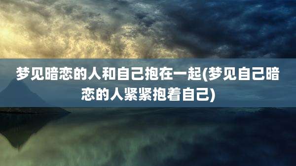 梦见暗恋的人和自己抱在一起(梦见自己暗恋的人紧紧抱着自己)