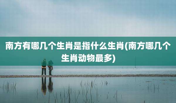 南方有哪几个生肖是指什么生肖(南方哪几个生肖动物最多)