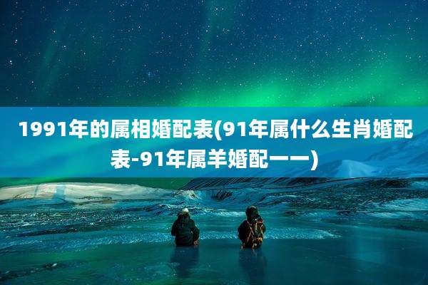 1991年的属相婚配表(91年属什么生肖婚配表-91年属羊婚配一一)