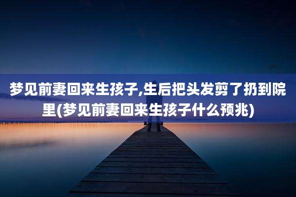 梦见前妻回来生孩子,生后把头发剪了扔到院里(梦见前妻回来生孩子什么预兆)