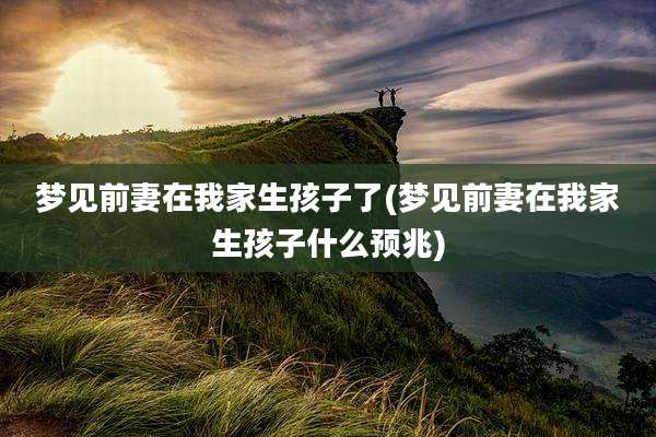 梦见前妻在我家生孩子了(梦见前妻在我家生孩子什么预兆)