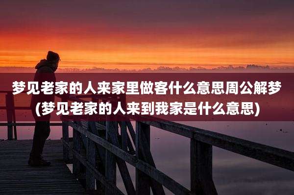 梦见老家的人来家里做客什么意思周公解梦(梦见老家的人来到我家是什么意思)
