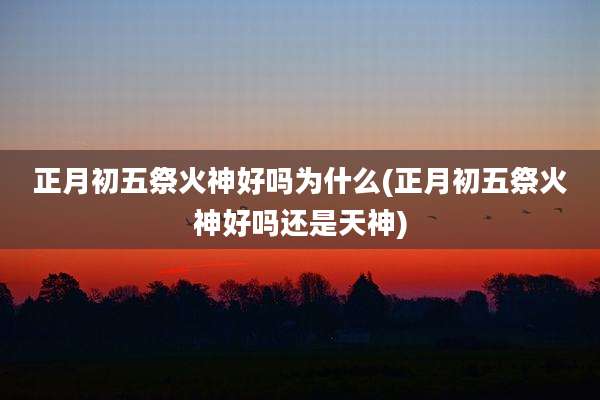 正月初五祭火神好吗为什么(正月初五祭火神好吗还是天神)