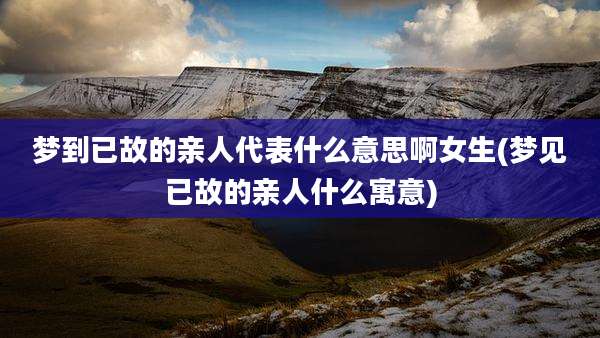 梦到已故的亲人代表什么意思啊女生(梦见已故的亲人什么寓意)