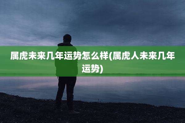 属虎未来几年运势怎么样(属虎人未来几年运势)