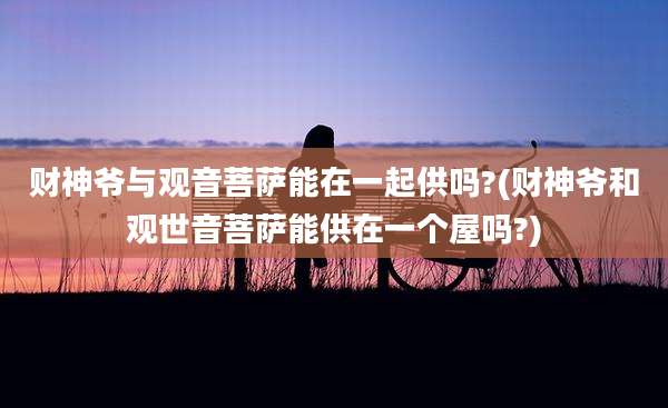 财神爷与观音菩萨能在一起供吗?(财神爷和观世音菩萨能供在一个屋吗?)