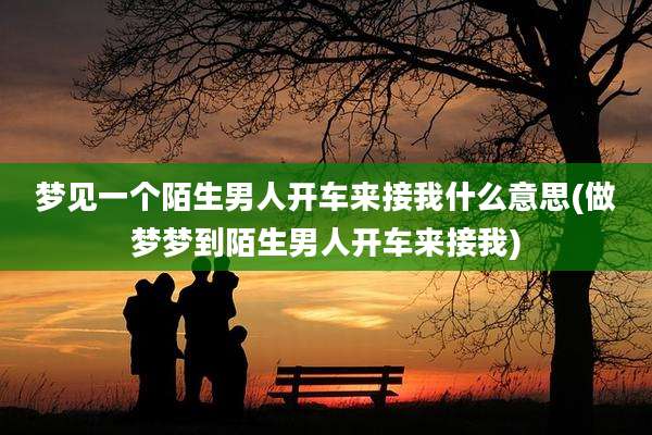 梦见一个陌生男人开车来接我什么意思(做梦梦到陌生男人开车来接我)