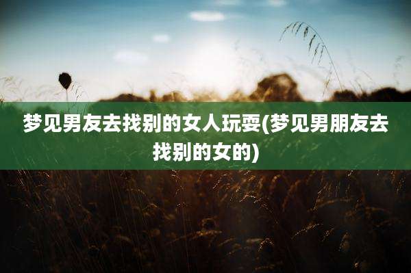 梦见男友去找别的女人玩耍(梦见男朋友去找别的女的)