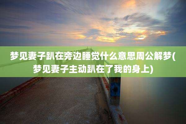 梦见妻子趴在旁边睡觉什么意思周公解梦(梦见妻子主动趴在了我的身上)
