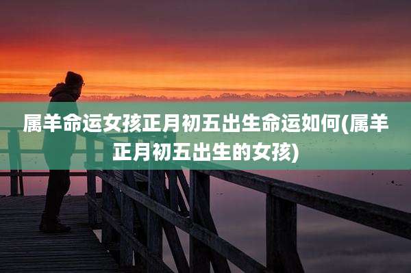 属羊命运女孩正月初五出生命运如何(属羊正月初五出生的女孩)