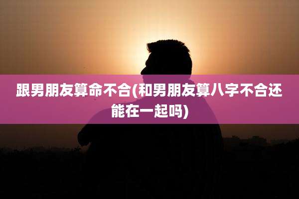 跟男朋友算命不合(和男朋友算八字不合还能在一起吗)