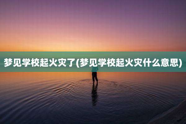 梦见学校起火灾了(梦见学校起火灾什么意思)