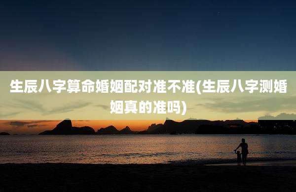 生辰八字算命婚姻配对准不准(生辰八字测婚姻真的准吗)