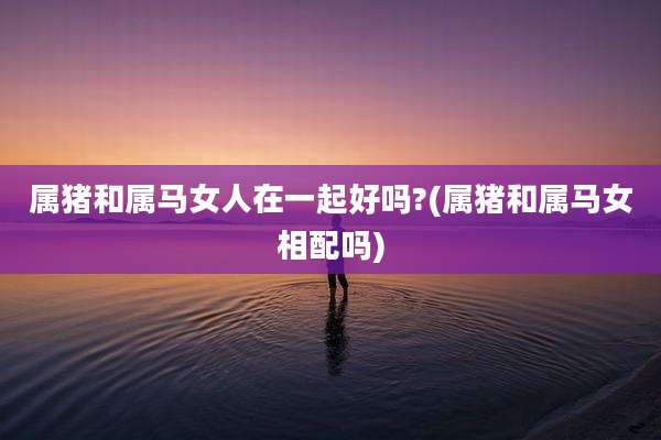 属猪和属马女人在一起好吗?(属猪和属马女相配吗)