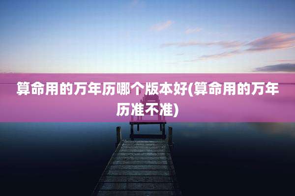 算命用的万年历哪个版本好(算命用的万年历准不准)